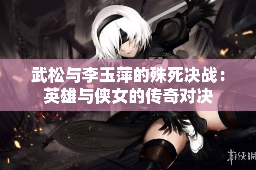 武松与李玉萍的殊死决战：英雄与侠女的传奇对决