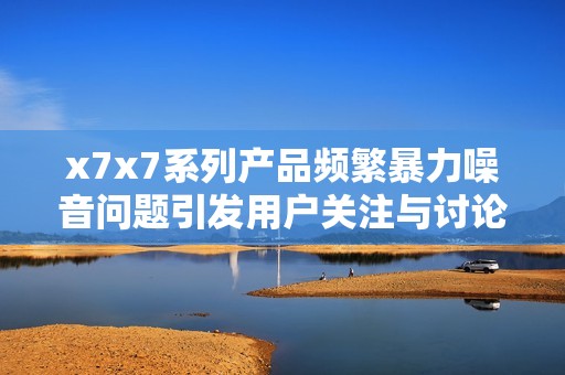 x7x7系列产品频繁暴力噪音问题引发用户关注与讨论