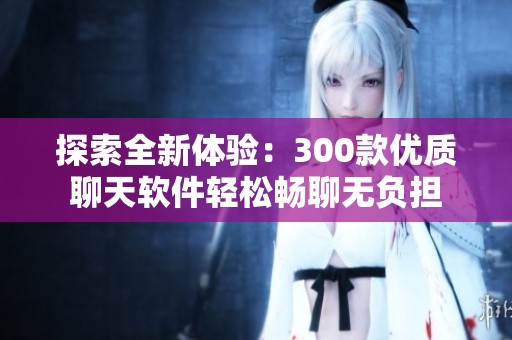 探索全新体验：300款优质聊天软件轻松畅聊无负担