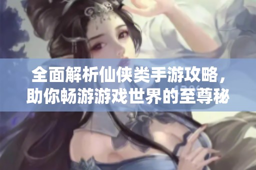 全面解析仙侠类手游攻略，助你畅游游戏世界的至尊秘籍