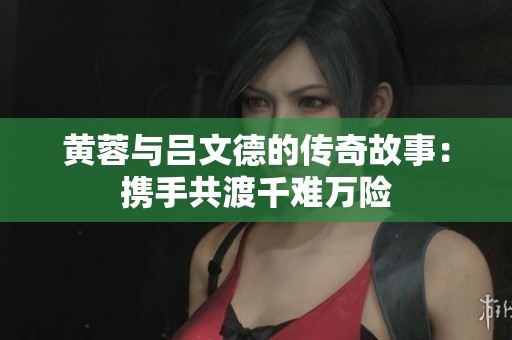 黄蓉与吕文德的传奇故事：携手共渡千难万险