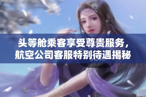 头等舱乘客享受尊贵服务，航空公司客服特别待遇揭秘