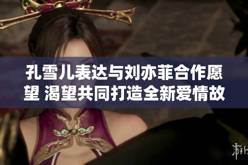 孔雪儿表达与刘亦菲合作愿望 渴望共同打造全新爱情故事