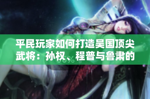 平民玩家如何打造吴国顶尖武将：孙权、程普与鲁肃的完美组合解析