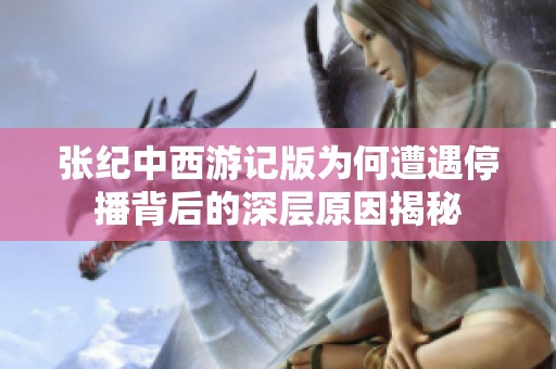 张纪中西游记版为何遭遇停播背后的深层原因揭秘