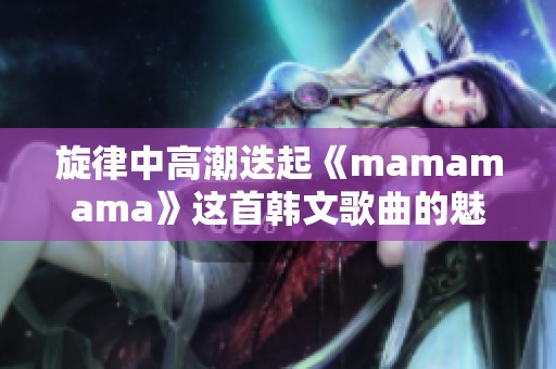 旋律中高潮迭起《mamamama》这首韩文歌曲的魅力分析