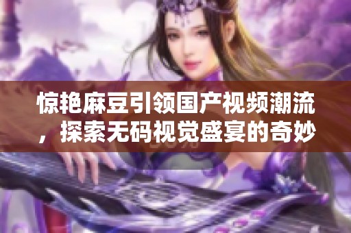 惊艳麻豆引领国产视频潮流，探索无码视觉盛宴的奇妙之旅