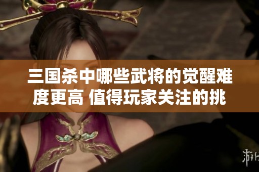 三国杀中哪些武将的觉醒难度更高 值得玩家关注的挑战
