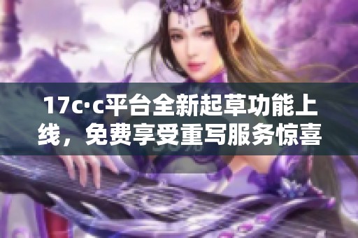 17c·c平台全新起草功能上线，免费享受重写服务惊喜不断