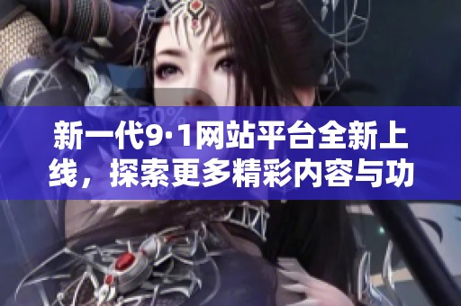新一代9·1网站平台全新上线，探索更多精彩内容与功能