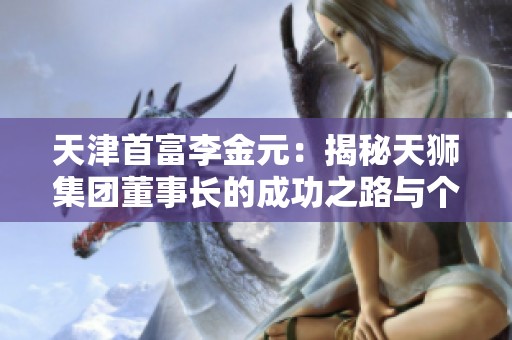 天津首富李金元：揭秘天狮集团董事长的成功之路与个人魅力