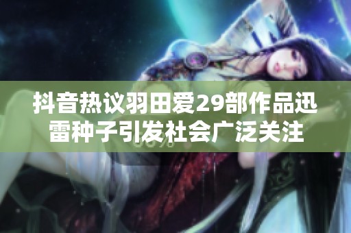 抖音热议羽田爱29部作品迅雷种子引发社会广泛关注