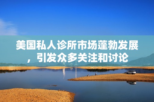美国私人诊所市场蓬勃发展，引发众多关注和讨论
