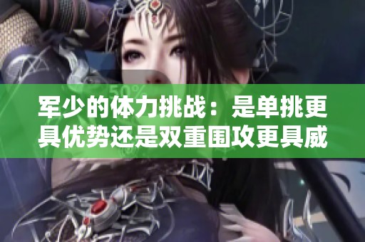军少的体力挑战：是单挑更具优势还是双重围攻更具威胁