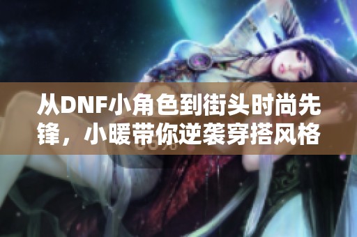 从DNF小角色到街头时尚先锋，小暖带你逆袭穿搭风格揭秘