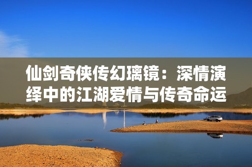 仙剑奇侠传幻璃镜：深情演绎中的江湖爱情与传奇命运