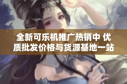 全新可乐机推广热销中 优质批发价格与货源基地一站式服务