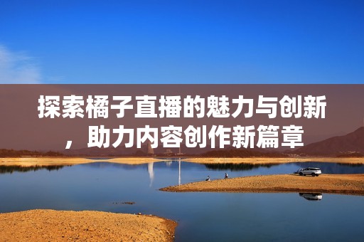 探索橘子直播的魅力与创新，助力内容创作新篇章
