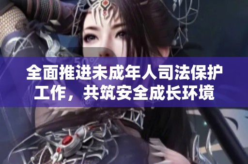 全面推进未成年人司法保护工作，共筑安全成长环境