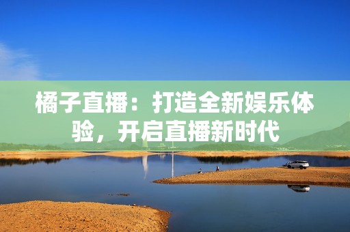 橘子直播：打造全新娱乐体验，开启直播新时代
