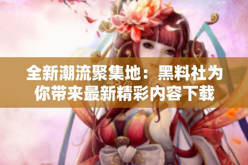 全新潮流聚集地：黑料社为你带来最新精彩内容下载