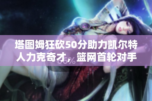 塔图姆狂砍50分助力凯尔特人力克奇才，篮网首轮对手引热议