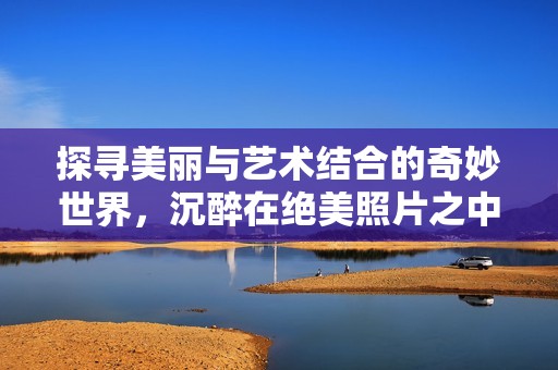 探寻美丽与艺术结合的奇妙世界，沉醉在绝美照片之中