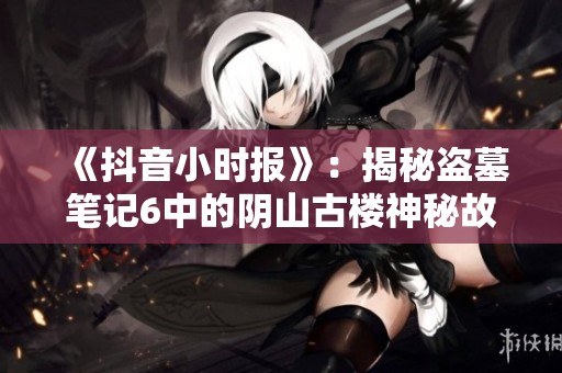 《抖音小时报》：揭秘盗墓笔记6中的阴山古楼神秘故事与探险历程