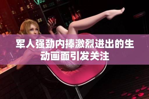 军人强劲内捧激烈进出的生动画面引发关注