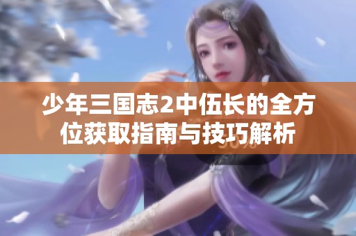 少年三国志2中伍长的全方位获取指南与技巧解析