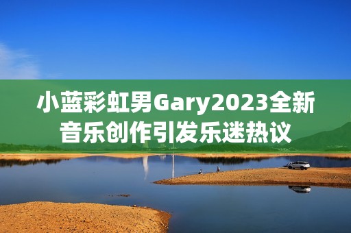小蓝彩虹男Gary2023全新音乐创作引发乐迷热议