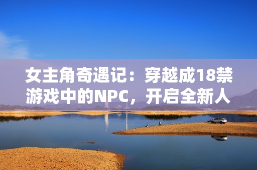 女主角奇遇记：穿越成18禁游戏中的NPC，开启全新人生冒险