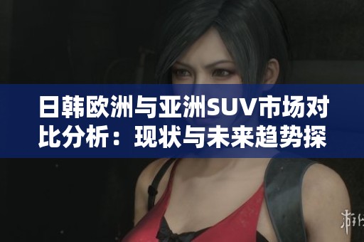 日韩欧洲与亚洲SUV市场对比分析：现状与未来趋势探讨