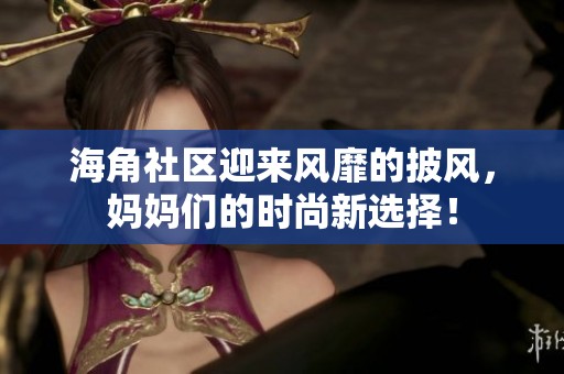 海角社区迎来风靡的披风，妈妈们的时尚新选择！