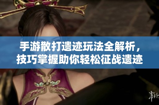 手游散打遗迹玩法全解析，技巧掌握助你轻松征战遗迹战场