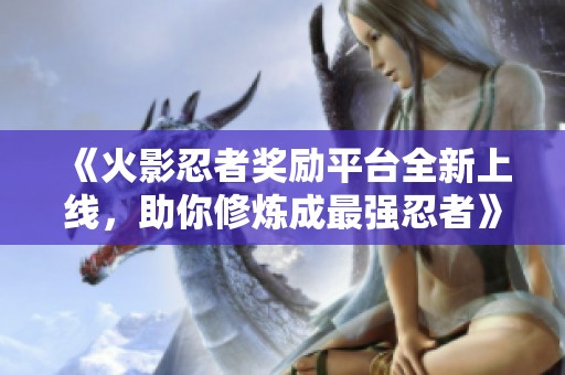 《火影忍者奖励平台全新上线，助你修炼成最强忍者》