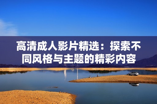 高清成人影片精选：探索不同风格与主题的精彩内容