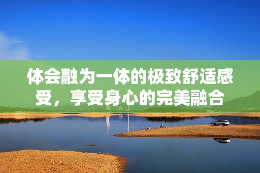 体会融为一体的极致舒适感受，享受身心的完美融合