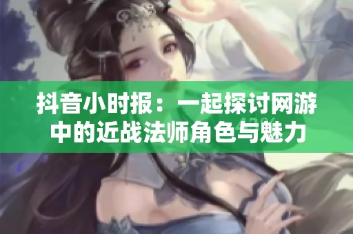 抖音小时报：一起探讨网游中的近战法师角色与魅力