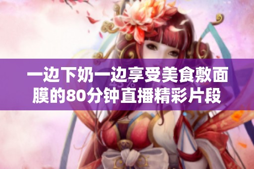 一边下奶一边享受美食敷面膜的80分钟直播精彩片段