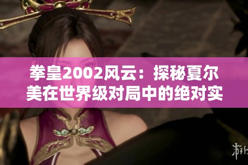 拳皇2002风云：探秘夏尔美在世界级对局中的绝对实力与魅力