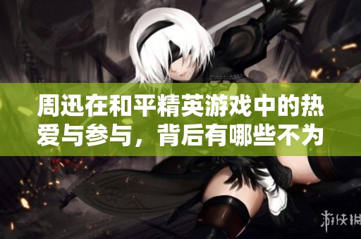 周迅在和平精英游戏中的热爱与参与，背后有哪些不为人知的故事？