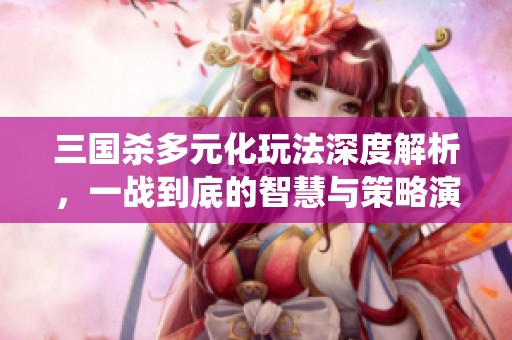 三国杀多元化玩法深度解析，一战到底的智慧与策略演绎
