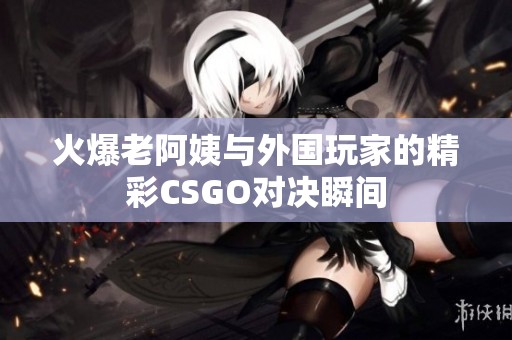 火爆老阿姨与外国玩家的精彩CSGO对决瞬间