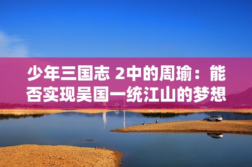 少年三国志 2中的周瑜：能否实现吴国一统江山的梦想奈何泡影难测？