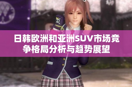 日韩欧洲和亚洲SUV市场竞争格局分析与趋势展望