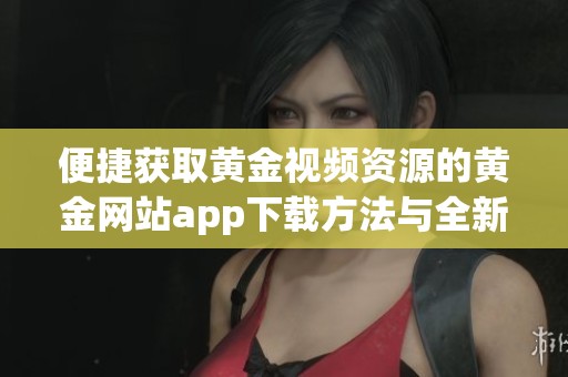 便捷获取黄金视频资源的黄金网站app下载方法与全新体验