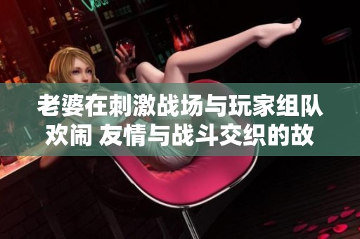老婆在刺激战场与玩家组队欢闹 友情与战斗交织的故事
