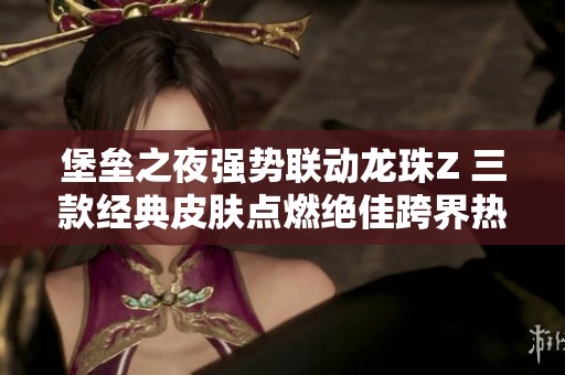 堡垒之夜强势联动龙珠Z 三款经典皮肤点燃绝佳跨界热潮