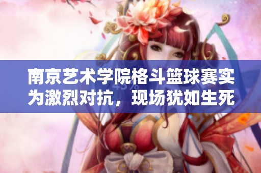 南京艺术学院格斗篮球赛实为激烈对抗，现场犹如生死搏斗的全新体验